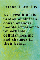 Personal Benefits - As a result of the profound shift in consciousness, people experience remarkable cellular healing and changes in their being.
